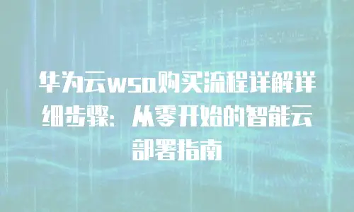 华为云wsa购买流程详解详细步骤：从零开始的智能云部署指南