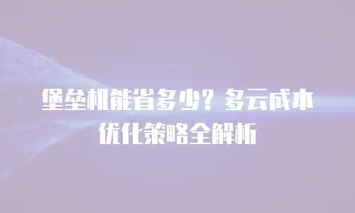 堡垒机能省多少？多云成本优化策略全解析