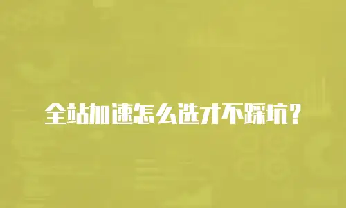 全站加速怎么选才不踩坑？