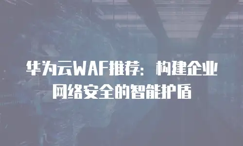 华为云WAF推荐：构建企业网络安全的智能护盾