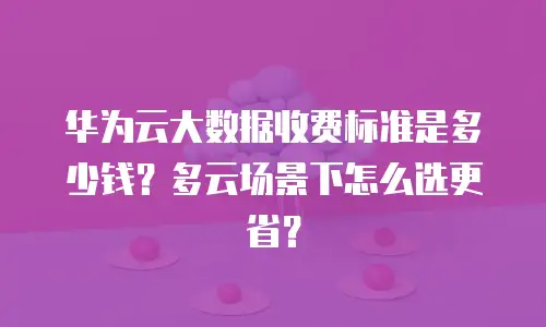 华为云大数据收费标准是多少钱？多云场景下怎么选更省？