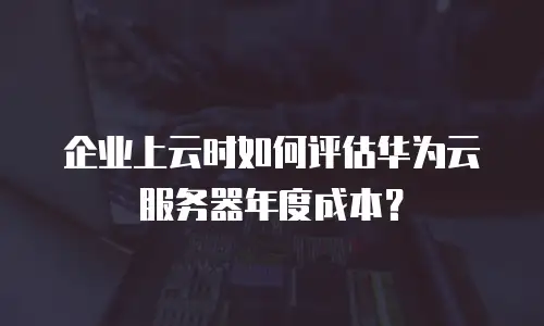 企业上云时如何评估华为云服务器年度成本？