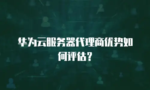 华为云服务器代理商优势如何评估？