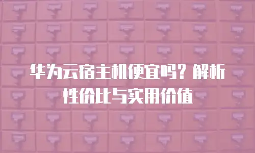华为云宿主机便宜吗？解析性价比与实用价值