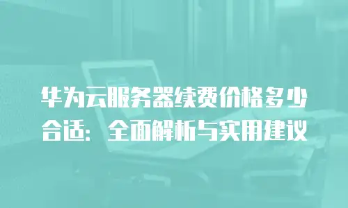 华为云服务器续费价格多少合适：全面解析与实用建议
