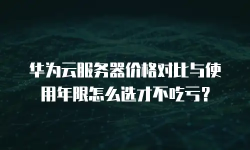 华为云服务器价格对比与使用年限怎么选才不吃亏？