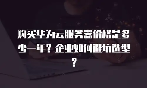购买华为云服务器价格是多少一年？企业如何避坑选型？