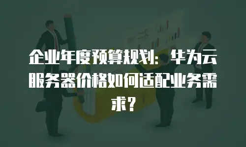 企业年度预算规划：华为云服务器价格如何适配业务需求？