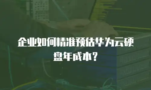 企业如何精准预估华为云硬盘年成本？