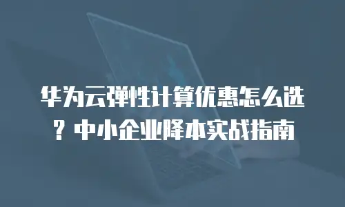 华为云弹性计算优惠怎么选？中小企业降本实战指南