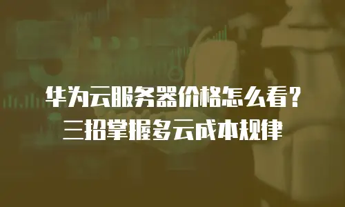 华为云服务器价格怎么看？三招掌握多云成本规律