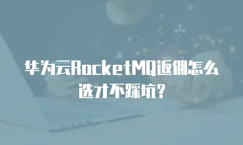 华为云RocketMQ返佣怎么选才不踩坑？