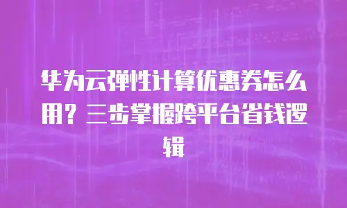 华为云弹性计算优惠券怎么用？三步掌握跨平台省钱逻辑