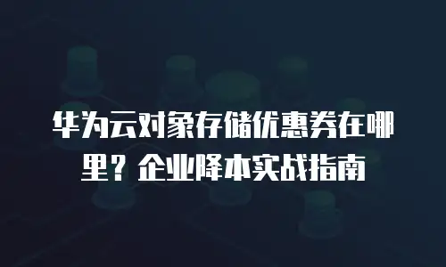华为云对象存储优惠券在哪里？企业降本实战指南