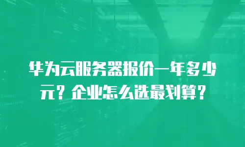 华为云服务器报价一年多少元？企业怎么选最划算？