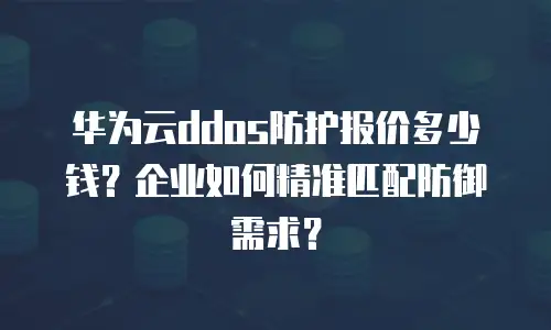 华为云ddos防护报价多少钱？企业如何精准匹配防御需求？