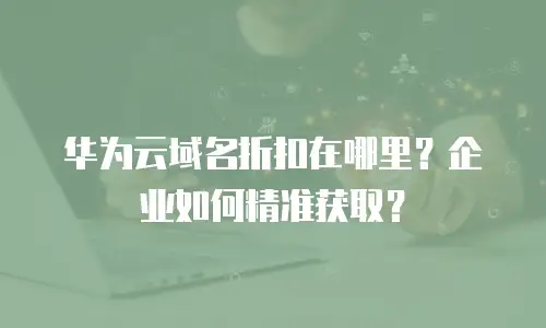 华为云域名折扣在哪里？企业如何精准获取？