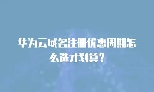 华为云域名注册优惠周期怎么选才划算？