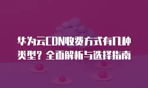 华为云CDN收费方式有几种类型？全面解析与选择指南