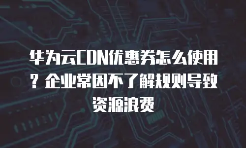 华为云CDN优惠券怎么使用？企业常因不了解规则导致资源浪费