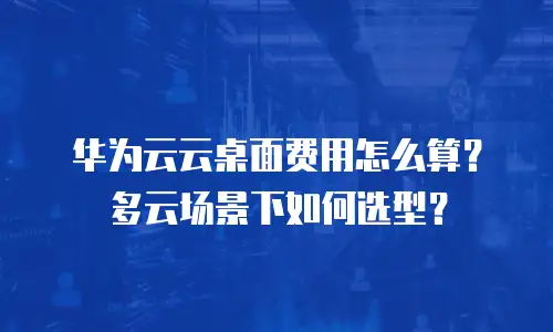华为云云桌面费用怎么算？多云场景下如何选型？