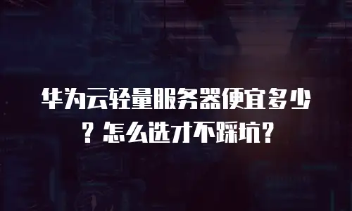 华为云轻量服务器便宜多少？怎么选才不踩坑？