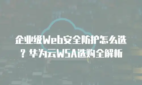 企业级Web安全防护怎么选？华为云WSA选购全解析