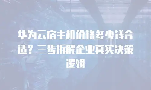 华为云宿主机价格多少钱合适？三步拆解企业真实决策逻辑