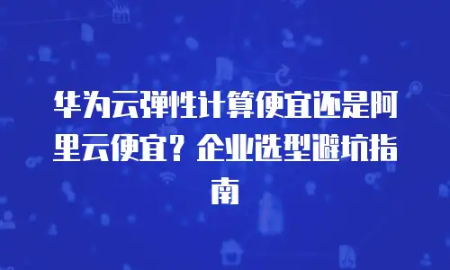 华为云弹性计算便宜还是阿里云便宜？企业选型避坑指南
