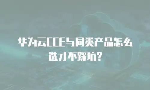 华为云CCE与同类产品怎么选才不踩坑？