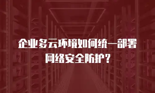 企业多云环境如何统一部署网络安全防护？