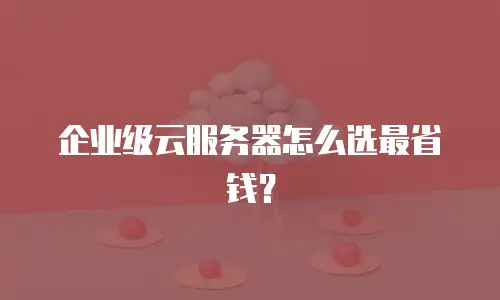 企业级云服务器怎么选最省钱？