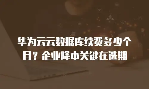 华为云云数据库续费多少个月？企业降本关键在选期