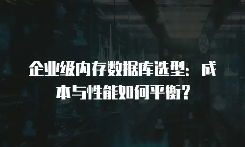 企业级内存数据库选型：成本与性能如何平衡？