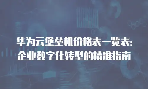 华为云堡垒机价格表一览表：企业数字化转型的精准指南