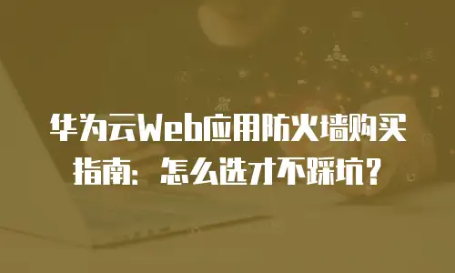 华为云Web应用防火墙购买指南：怎么选才不踩坑？