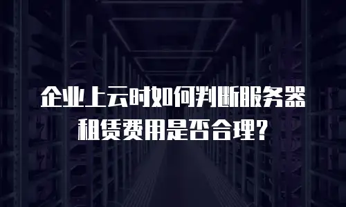 企业上云时如何判断服务器租赁费用是否合理？