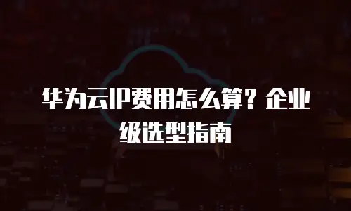 华为云IP费用怎么算？企业级选型指南