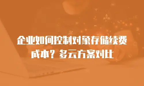 企业如何控制对象存储续费成本？多云方案对比