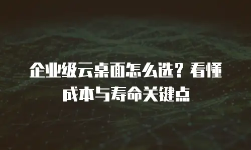 企业级云桌面怎么选？看懂成本与寿命关键点