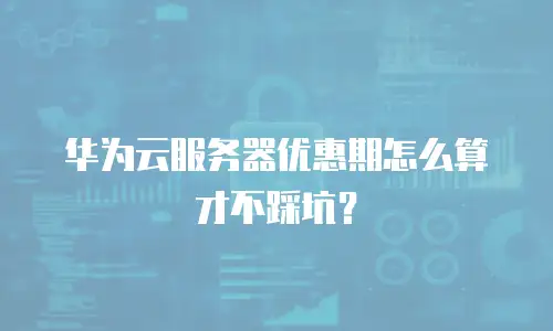 华为云服务器优惠期怎么算才不踩坑？