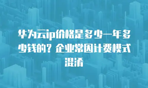 华为云ip价格是多少一年多少钱的？企业常因计费模式混淆