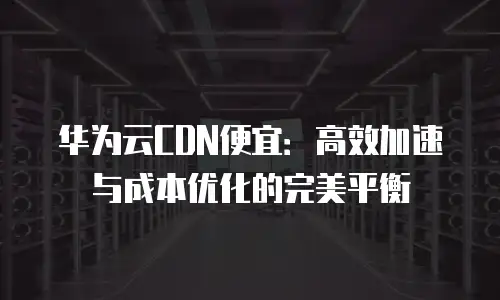 华为云CDN便宜：高效加速与成本优化的完美平衡
