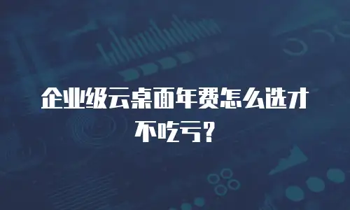 企业级云桌面年费怎么选才不吃亏？