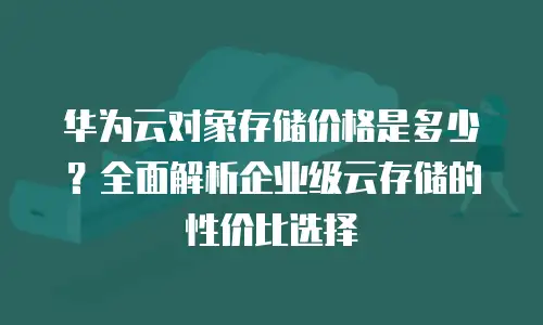 华为云对象存储价格是多少？全面解析企业级云存储的性价比选择