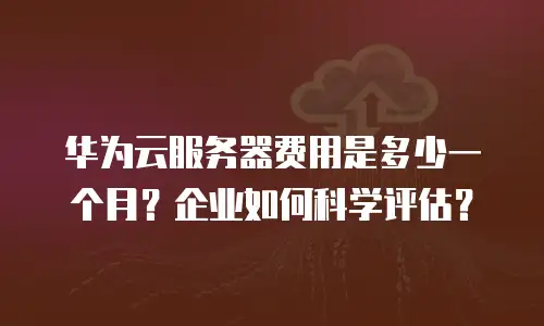 华为云服务器费用是多少一个月？企业如何科学评估？