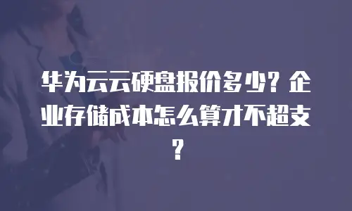 华为云云硬盘报价多少？企业存储成本怎么算才不超支？