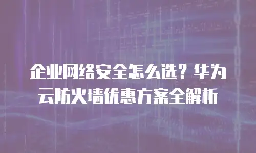 企业网络安全怎么选？华为云防火墙优惠方案全解析