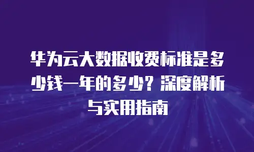 华为云大数据收费标准是多少钱一年的多少？深度解析与实用指南