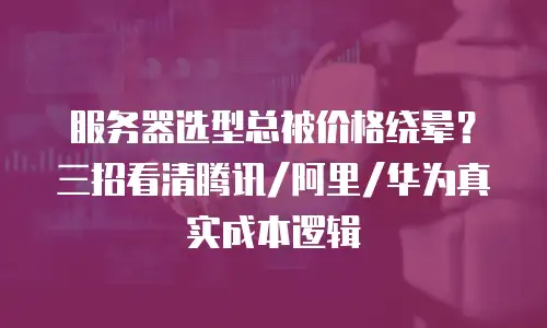 服务器选型总被价格绕晕？三招看清腾讯/阿里/华为真实成本逻辑